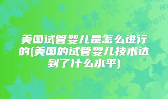 美国试管婴儿是怎么进行的(美国的试管婴儿技术达到了什么水平)