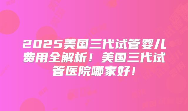 2025美国三代试管婴儿费用全解析！美国三代试管医院哪家好！