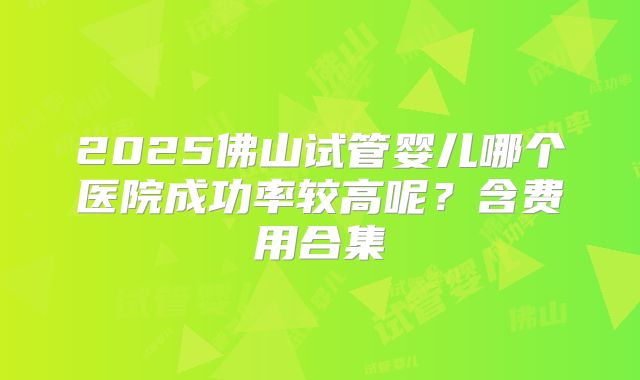 2025佛山试管婴儿哪个医院成功率较高呢？含费用合集