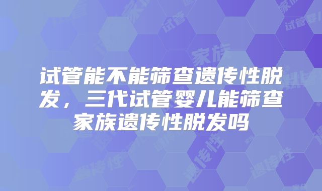试管能不能筛查遗传性脱发，三代试管婴儿能筛查家族遗传性脱发吗