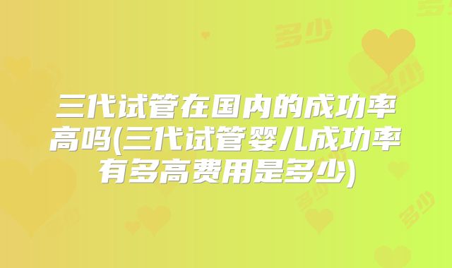 三代试管在国内的成功率高吗(三代试管婴儿成功率有多高费用是多少)