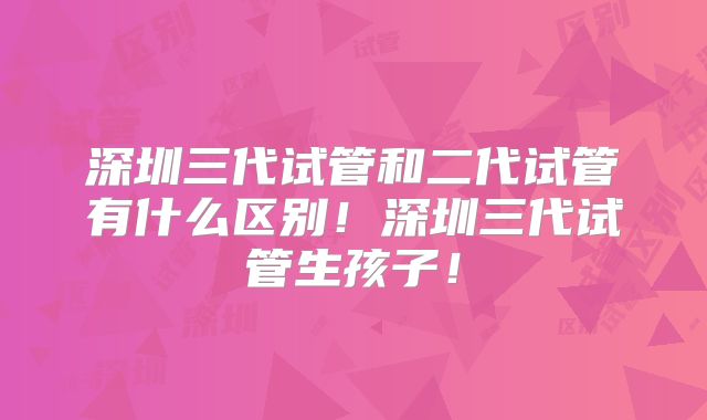 深圳三代试管和二代试管有什么区别!深圳三代试管生孩子!