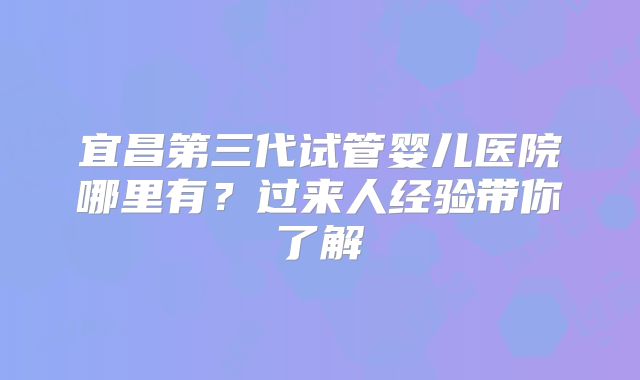 宜昌第三代试管婴儿医院哪里有？过来人经验带你了解