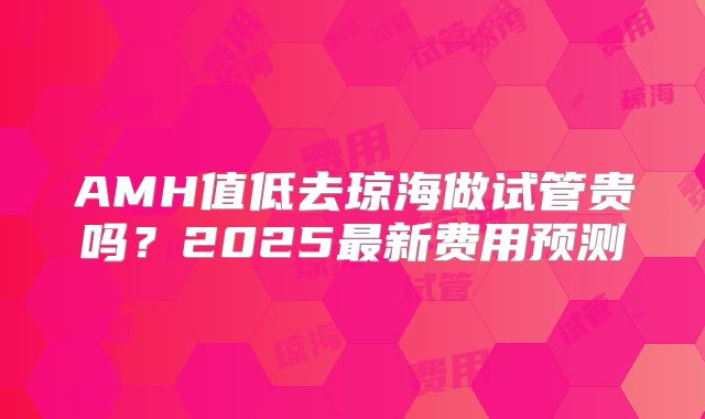 AMH值低去琼海做试管贵吗？2025最新费用预测