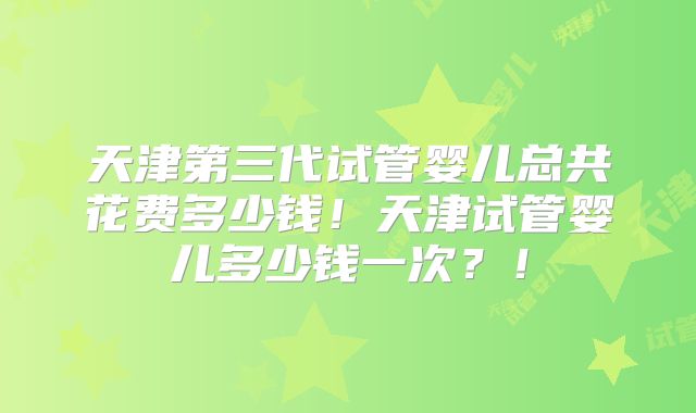 天津第三代试管婴儿总共花费多少钱！天津试管婴儿多少钱一次？！