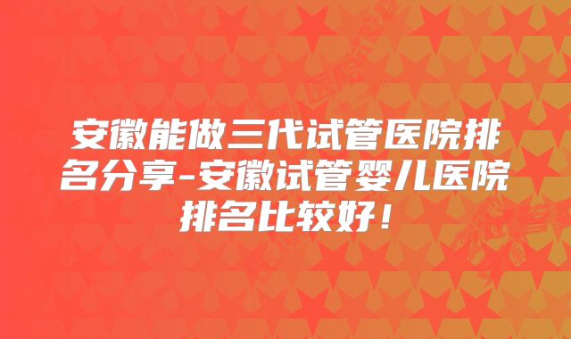 安徽能做三代试管医院排名分享-安徽试管婴儿医院排名比较好!