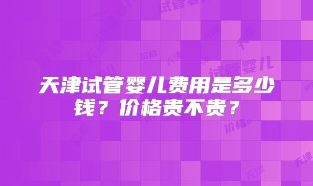天津试管婴儿费用是多少钱?价格贵不贵?