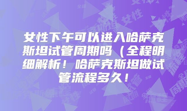 女性下午可以进入哈萨克斯坦试管周期吗(全程明细解析!哈萨克斯坦做试管流程多久!