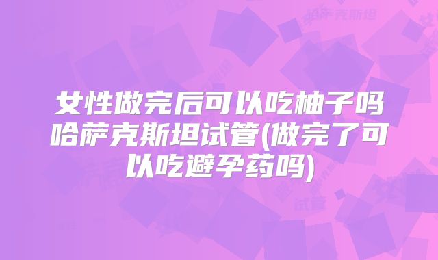 女性做完后可以吃柚子吗哈萨克斯坦试管(做完了可以吃避孕药吗)