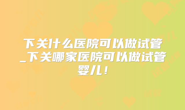 下关什么医院可以做试管_下关哪家医院可以做试管婴儿！