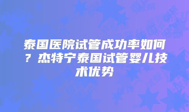 泰国医院试管成功率如何？杰特宁泰国试管婴儿技术优势
