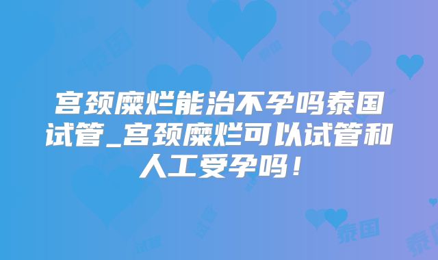宫颈糜烂能治不孕吗泰国试管_宫颈糜烂可以试管和人工受孕吗!