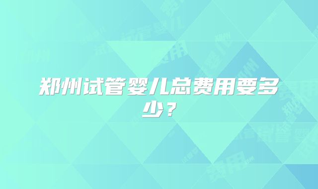郑州试管婴儿总费用要多少？