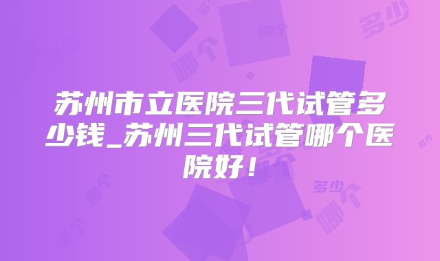 苏州市立医院三代试管多少钱_苏州三代试管哪个医院好!
