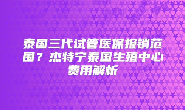 泰国三代试管医保报销范围？杰特宁泰国生殖中心费用解析