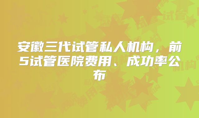 安徽三代试管私人机构,前5试管医院费用、成功率公布