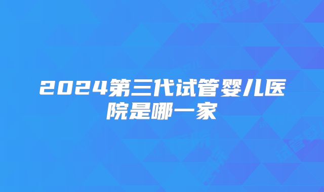 2024第三代试管婴儿医院是哪一家