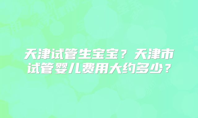天津试管生宝宝？天津市试管婴儿费用大约多少？