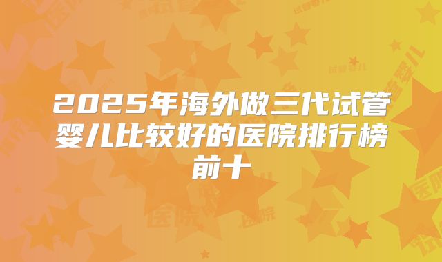 2025年海外做三代试管婴儿比较好的医院排行榜前十