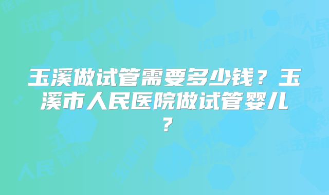 玉溪做试管需要多少钱？玉溪市人民医院做试管婴儿？