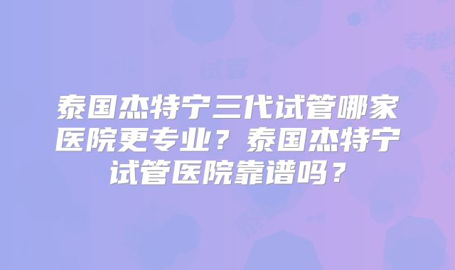 泰国杰特宁三代试管哪家医院更专业？泰国杰特宁试管医院靠谱吗？