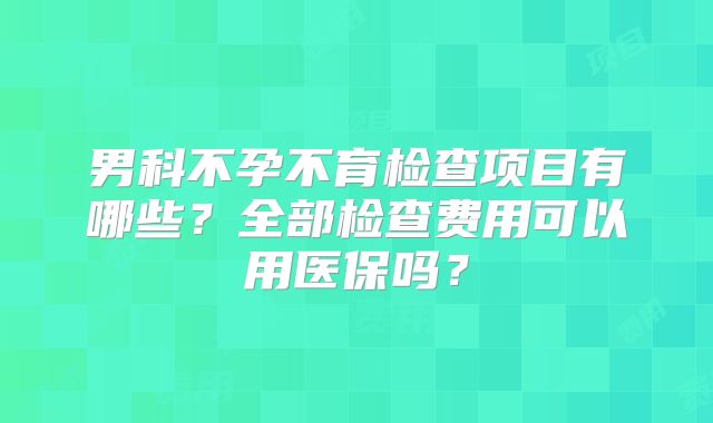 男科不孕不育检查项目有哪些?全部检查费用可以用医保吗?