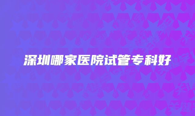 深圳哪家医院试管专科好