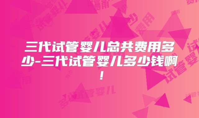 三代试管婴儿总共费用多少-三代试管婴儿多少钱啊!