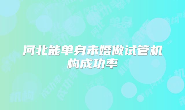 河北能单身未婚做试管机构成功率