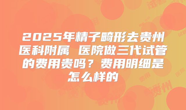 2025年精子畸形去贵州医科附属 医院做三代试管的费用贵吗？费用明细是怎么样的