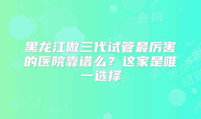 黑龙江做三代试管最厉害的医院靠谱么?这家是唯一选择