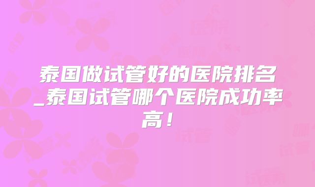 泰国做试管好的医院排名_泰国试管哪个医院成功率高!