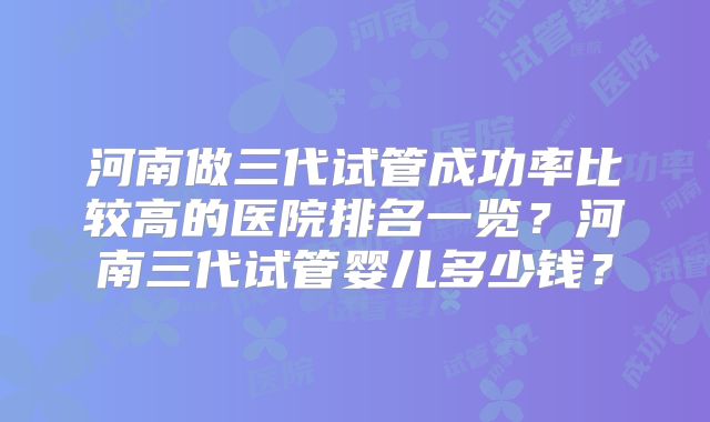 河南做三代试管成功率比较高的医院排名一览？河南三代试管婴儿多少钱？