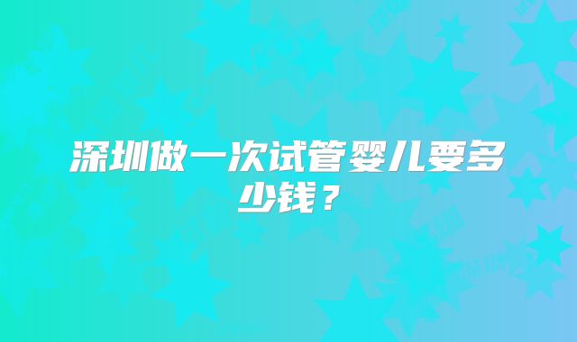 深圳做一次试管婴儿要多少钱?