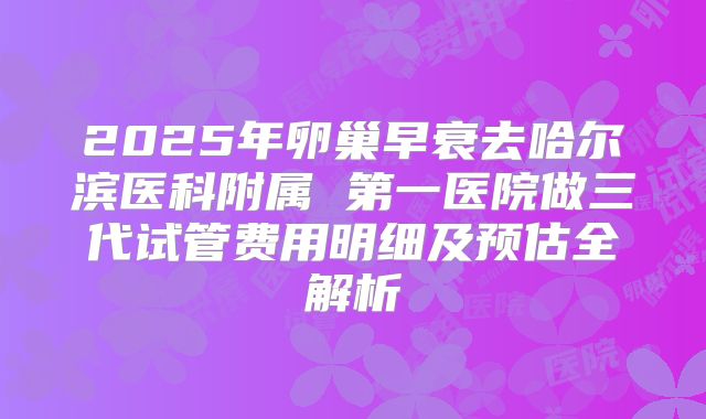 2025年卵巢早衰去哈尔滨医科附属 第一医院做三代试管费用明细及预估全解析