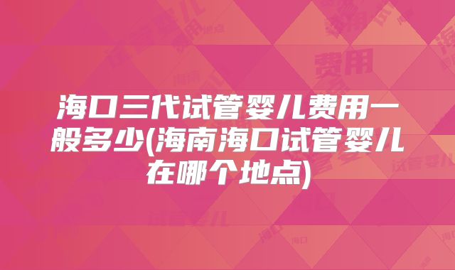 海口三代试管婴儿费用一般多少(海南海口试管婴儿在哪个地点)