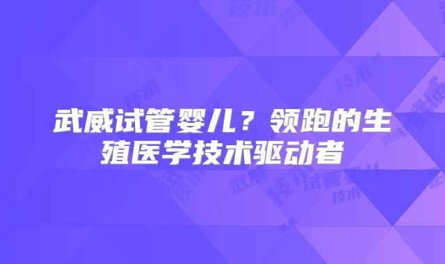 武威试管婴儿?领跑的生殖医学技术驱动者