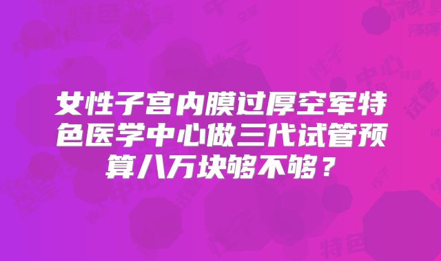 女性子宫内膜过厚空军特色医学中心做三代试管预算八万块够不够?
