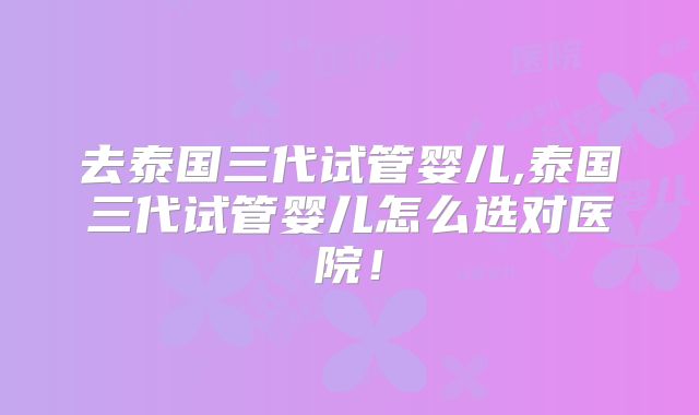 去泰国三代试管婴儿,泰国三代试管婴儿怎么选对医院!