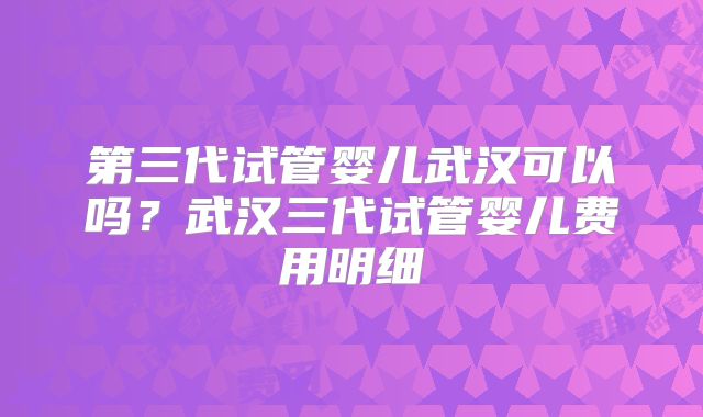 第三代试管婴儿武汉可以吗?武汉三代试管婴儿费用明细