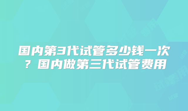 国内第3代试管多少钱一次？国内做第三代试管费用