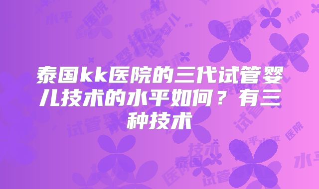 泰国kk医院的三代试管婴儿技术的水平如何?有三种技术
