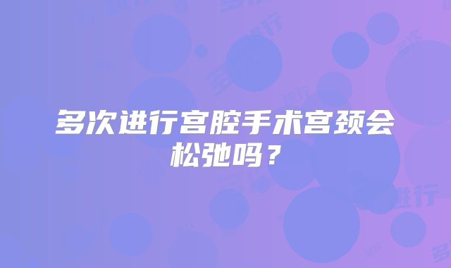 多次进行宫腔手术宫颈会松弛吗？