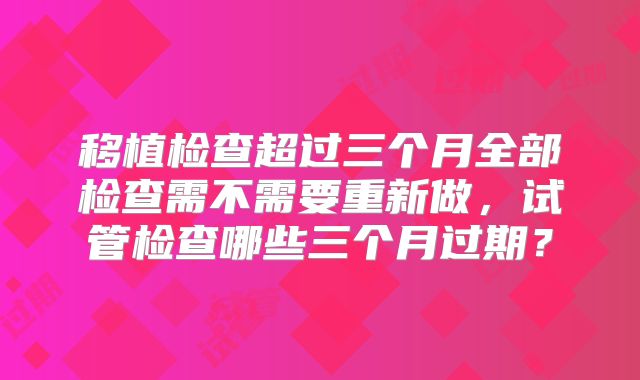 移植检查超过三个月全部检查需不需要重新做，试管检查哪些三个月过期？
