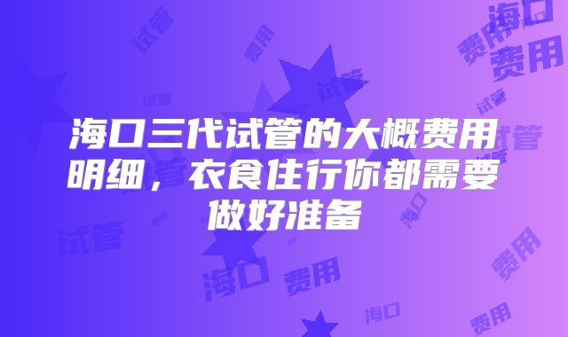 海口三代试管的大概费用明细，衣食住行你都需要做好准备