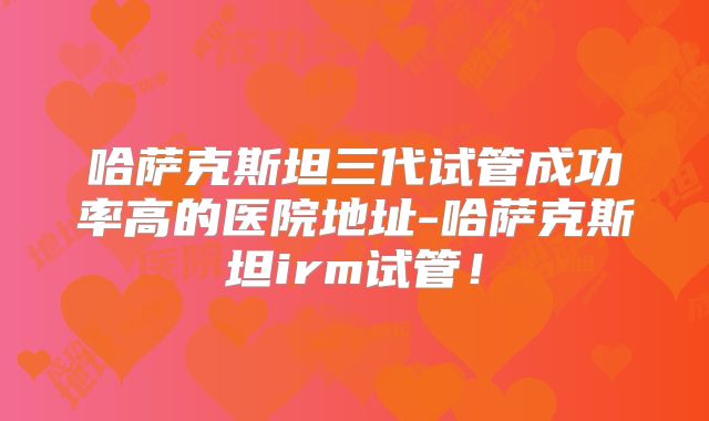 哈萨克斯坦三代试管成功率高的医院地址-哈萨克斯坦irm试管！