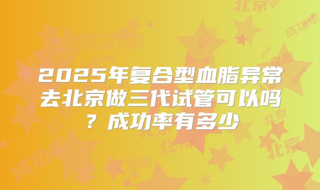 2025年复合型血脂异常去北京做三代试管可以吗？成功率有多少
