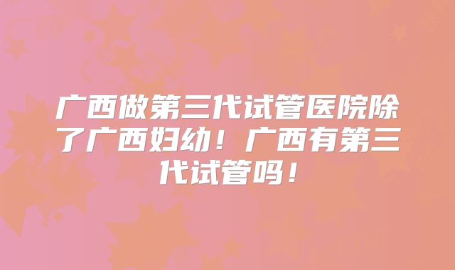 广西做第三代试管医院除了广西妇幼！广西有第三代试管吗！