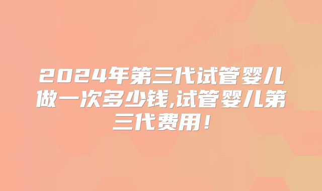 2024年第三代试管婴儿做一次多少钱,试管婴儿第三代费用！