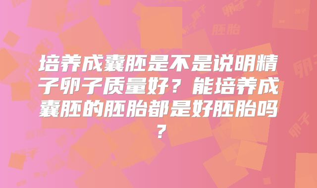 培养成囊胚是不是说明精子卵子质量好?能培养成囊胚的胚胎都是好胚胎吗?